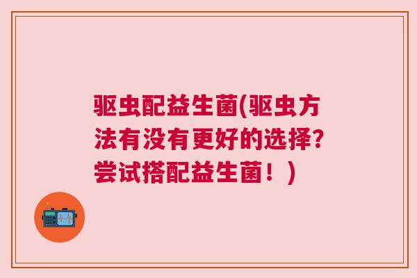 驱虫配益生菌(驱虫方法有没有更好的选择？尝试搭配益生菌！)
