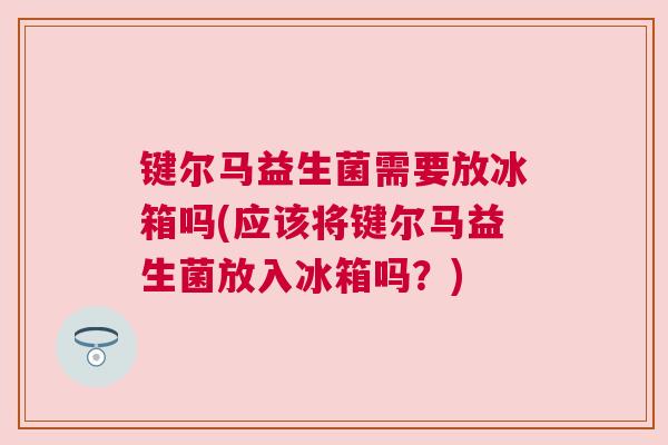 键尔马益生菌需要放冰箱吗(应该将键尔马益生菌放入冰箱吗？)