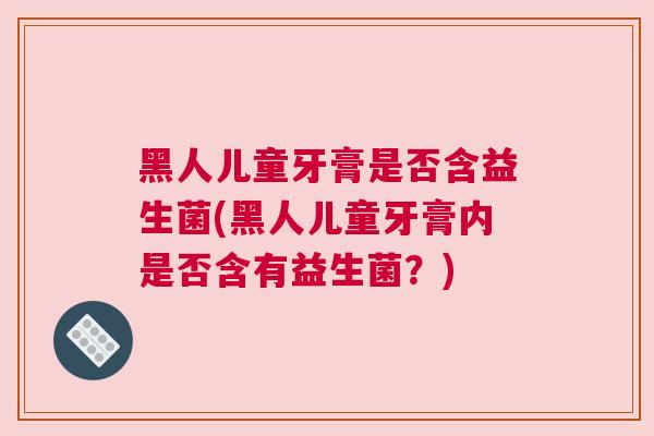 黑人儿童牙膏是否含益生菌(黑人儿童牙膏内是否含有益生菌？)