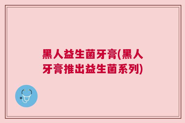 黑人益生菌牙膏(黑人牙膏推出益生菌系列)