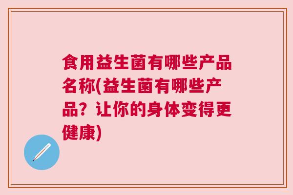食用益生菌有哪些产品名称(益生菌有哪些产品？让你的身体变得更健康)