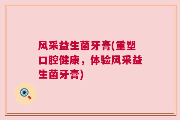 风采益生菌牙膏(重塑口腔健康，体验风采益生菌牙膏)