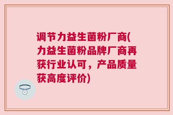 调节力益生菌粉厂商(力益生菌粉品牌厂商再获行业认可，产品质量获高度评价)