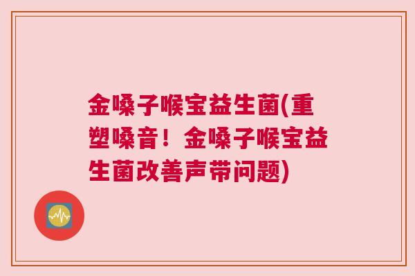 金嗓子喉宝益生菌(重塑嗓音！金嗓子喉宝益生菌改善声带问题)