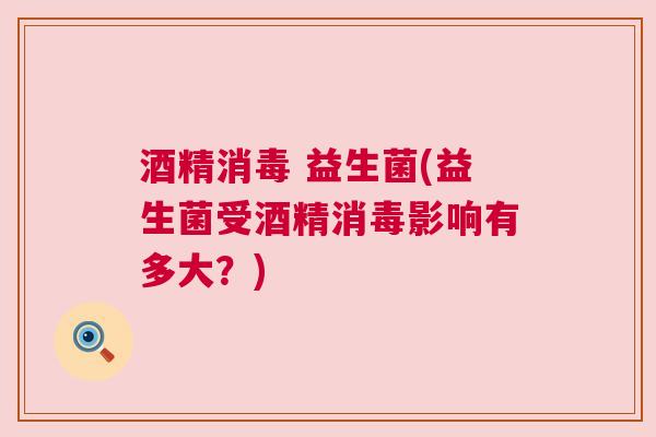 酒精消毒 益生菌(益生菌受酒精消毒影响有多大？)