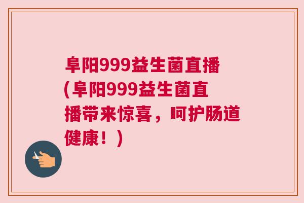 阜阳999益生菌直播(阜阳999益生菌直播带来惊喜，呵护肠道健康！)
