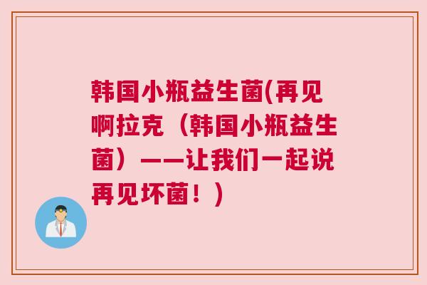 韩国小瓶益生菌(再见啊拉克（韩国小瓶益生菌）——让我们一起说再见坏菌！)