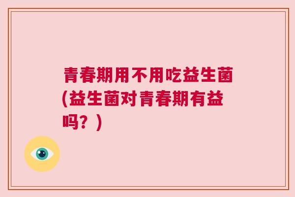 青春期用不用吃益生菌(益生菌对青春期有益吗？)