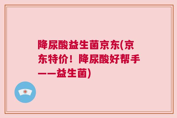 降尿酸益生菌京东(京东特价！降尿酸好帮手——益生菌)