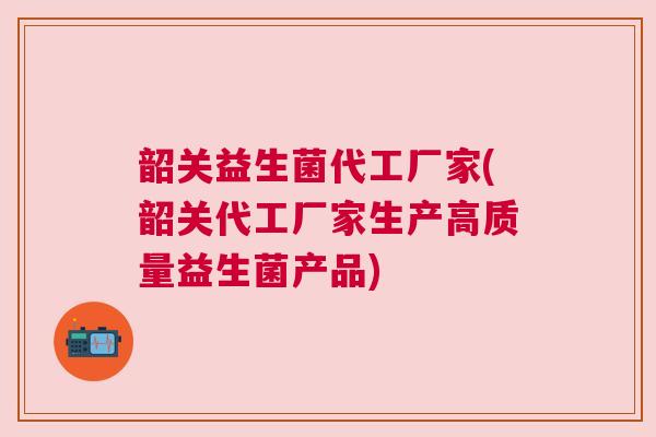 韶关益生菌代工厂家(韶关代工厂家生产高质量益生菌产品)