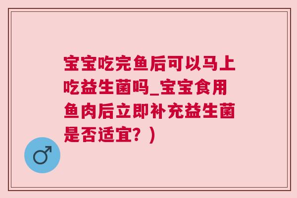 宝宝吃完鱼后可以马上吃益生菌吗_宝宝食用鱼肉后立即补充益生菌是否适宜？)