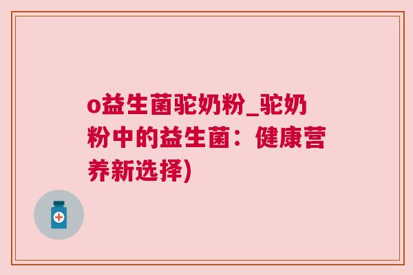 o益生菌驼奶粉_驼奶粉中的益生菌：健康营养新选择)