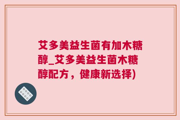 艾多美益生菌有加木糖醇_艾多美益生菌木糖醇配方，健康新选择)