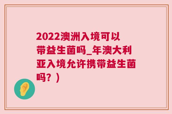 2022澳洲入境可以带益生菌吗_年澳大利亚入境允许携带益生菌吗？)