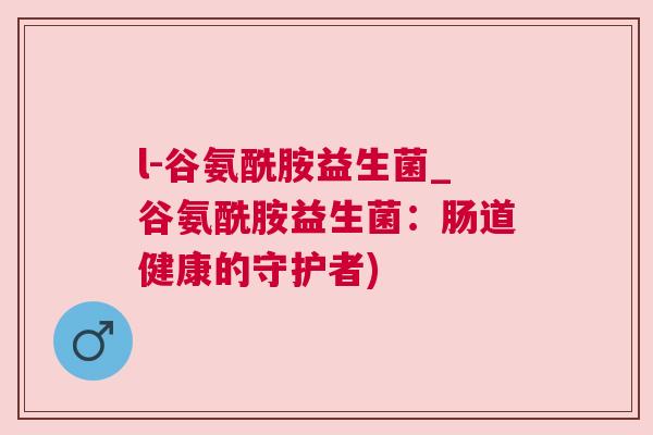 l-谷氨酰胺益生菌_谷氨酰胺益生菌：肠道健康的守护者)