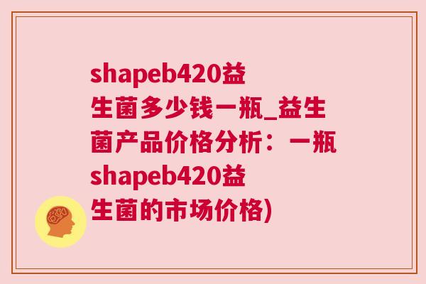 shapeb420益生菌多少钱一瓶_益生菌产品价格分析：一瓶shapeb420益生菌的市场价格)