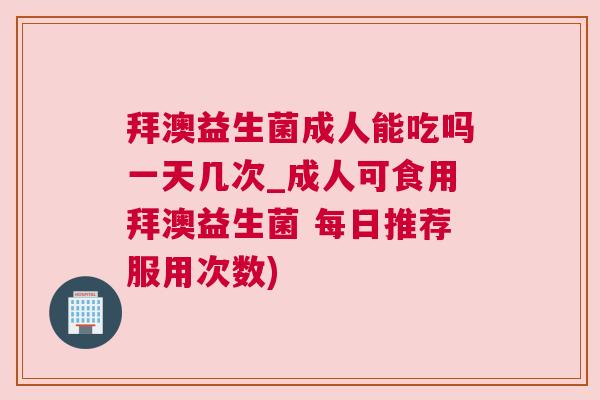 拜澳益生菌成人能吃吗一天几次_成人可食用拜澳益生菌 每日推荐服用次数)