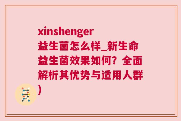 xinshenger益生菌怎么样_新生命益生菌效果如何？全面解析其优势与适用人群)