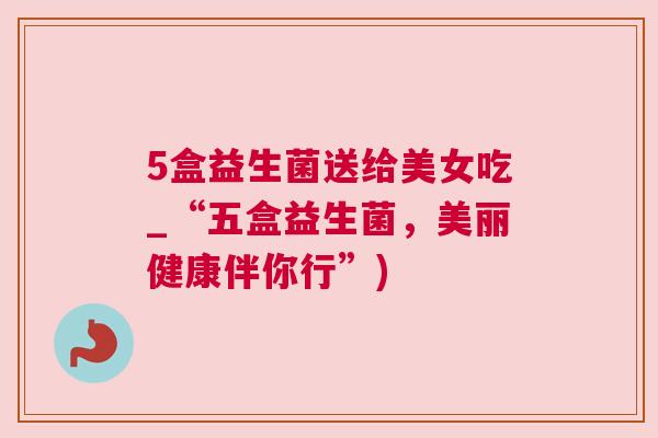 5盒益生菌送给美女吃_“五盒益生菌，美丽健康伴你行”)