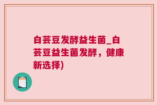 白芸豆发酵益生菌_白芸豆益生菌发酵，健康新选择)