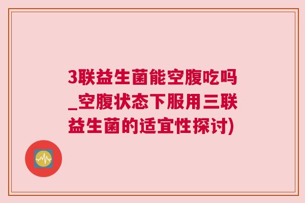 3联益生菌能空腹吃吗_空腹状态下服用三联益生菌的适宜性探讨)