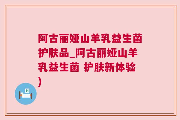 阿古丽娅山羊乳益生菌护肤品_阿古丽娅山羊乳益生菌 护肤新体验)