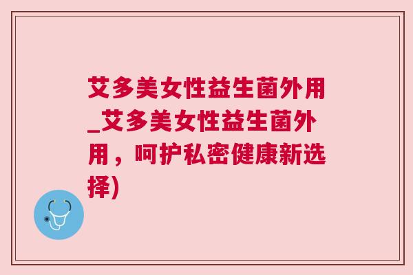 艾多美女性益生菌外用_艾多美女性益生菌外用，呵护私密健康新选择)