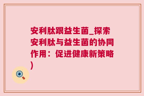安利肽跟益生菌_探索安利肽与益生菌的协同作用：促进健康新策略)