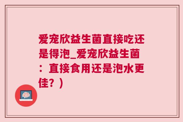 爱宠欣益生菌直接吃还是得泡_爱宠欣益生菌：直接食用还是泡水更佳？)