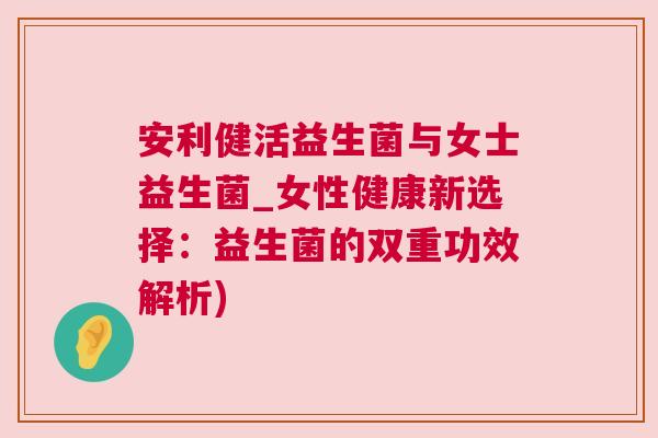 安利健活益生菌与女士益生菌_女性健康新选择：益生菌的双重功效解析)