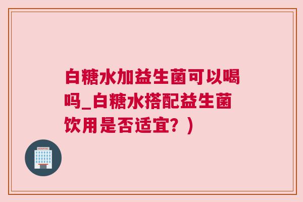 白糖水加益生菌可以喝吗_白糖水搭配益生菌饮用是否适宜？)