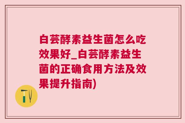白芸酵素益生菌怎么吃效果好_白芸酵素益生菌的正确食用方法及效果提升指南)