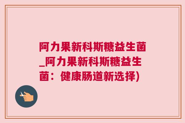阿力果新科斯糖益生菌_阿力果新科斯糖益生菌：健康肠道新选择)