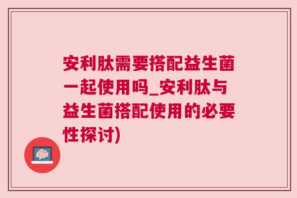 安利肽需要搭配益生菌一起使用吗_安利肽与益生菌搭配使用的必要性探讨)