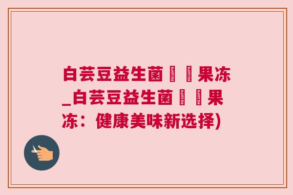 白芸豆益生菌蒟蒻果冻_白芸豆益生菌蒟蒻果冻：健康美味新选择)