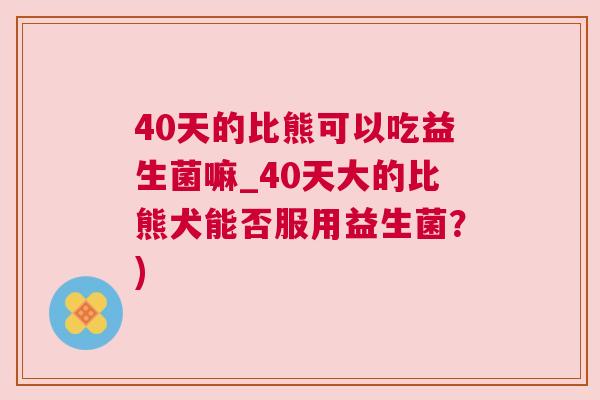 40天的比熊可以吃益生菌嘛_40天大的比熊犬能否服用益生菌？)