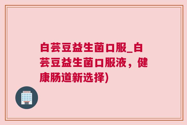 白芸豆益生菌口服_白芸豆益生菌口服液，健康肠道新选择)