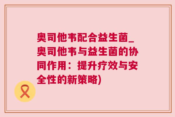 奥司他韦配合益生菌_奥司他韦与益生菌的协同作用：提升疗效与安全性的新策略)