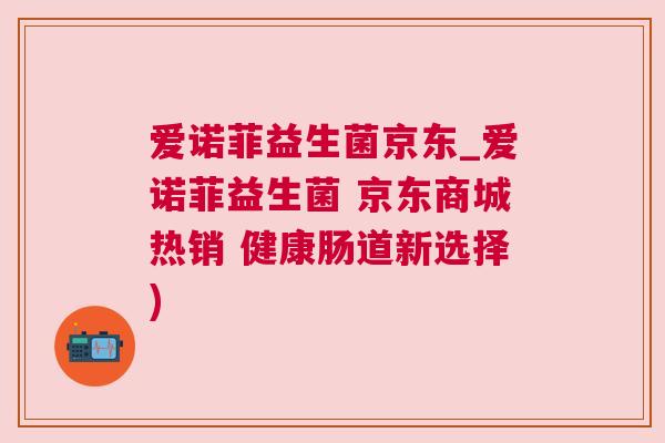 爱诺菲益生菌京东_爱诺菲益生菌 京东商城热销 健康肠道新选择)