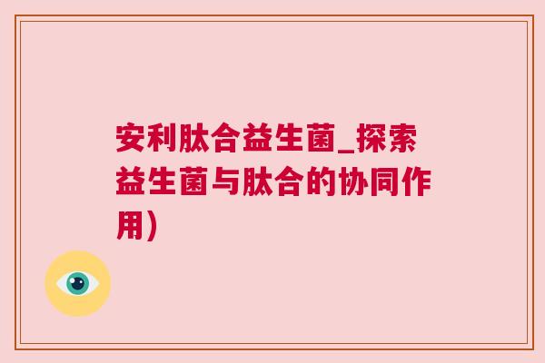 安利肽合益生菌_探索益生菌与肽合的协同作用)