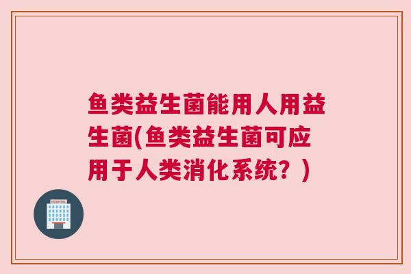 鱼类益生菌能用人用益生菌(鱼类益生菌可应用于人类消化系统？)