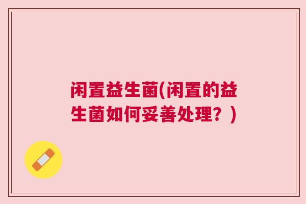 闲置益生菌(闲置的益生菌如何妥善处理？)