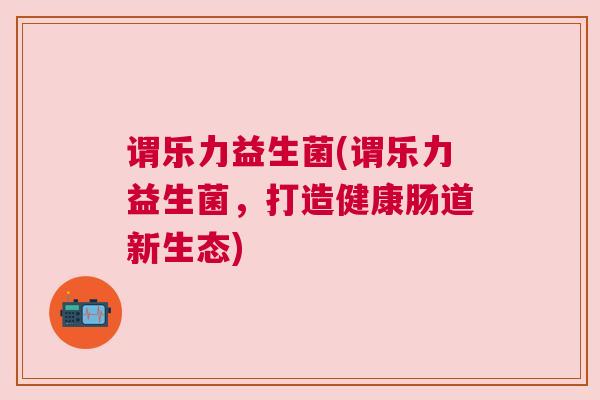 谓乐力益生菌(谓乐力益生菌，打造健康肠道新生态)