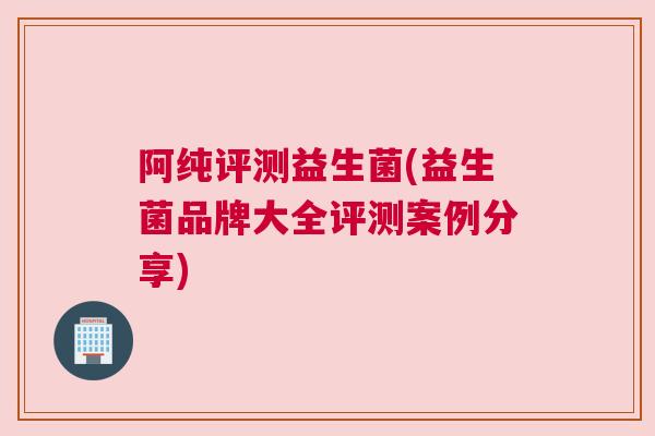 阿纯评测益生菌(益生菌品牌大全评测案例分享)