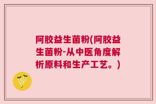 阿胶益生菌粉(阿胶益生菌粉-从中医角度解析原料和生产工艺。)