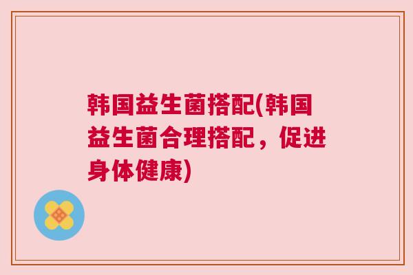 韩国益生菌搭配(韩国益生菌合理搭配，促进身体健康)