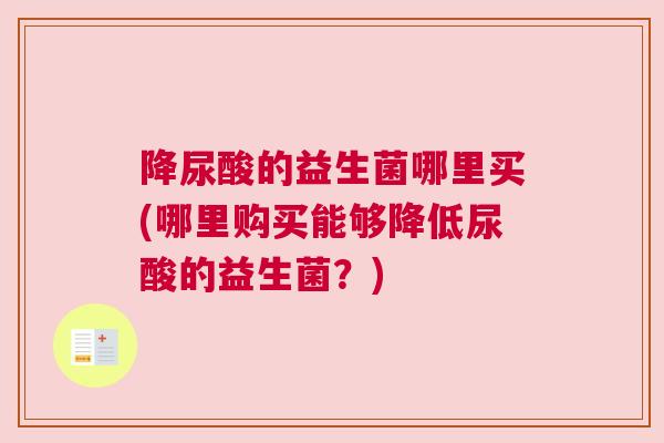 降尿酸的益生菌哪里买(哪里购买能够降低尿酸的益生菌？)