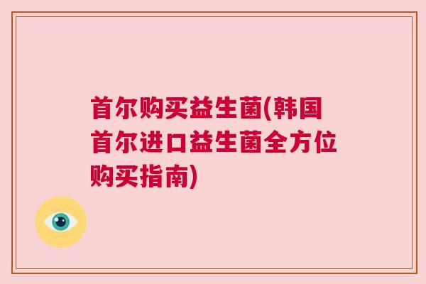首尔购买益生菌(韩国首尔进口益生菌全方位购买指南)