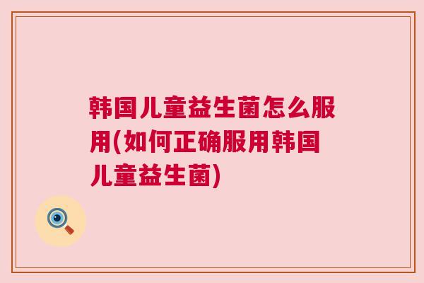 韩国儿童益生菌怎么服用(如何正确服用韩国儿童益生菌)