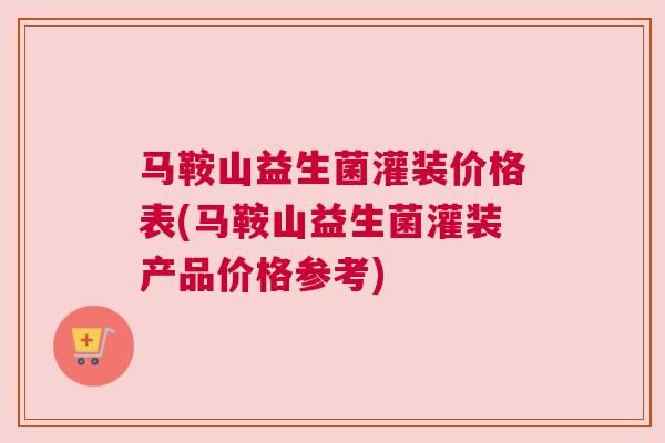 马鞍山益生菌灌装价格表(马鞍山益生菌灌装产品价格参考)